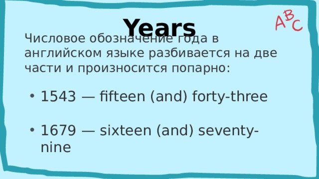 Years Числовое обозначение года в английском языке разбивается на две части и произносится попарно:  1543 — fifteen (and) forty-three  1679 — sixteen (and) seventy-nine    