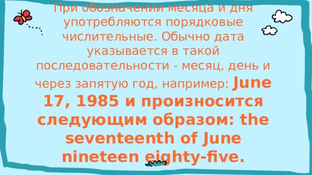 При обозначении месяца и дня употребляются порядковые числительные. Обычно дата указывается в такой последовательности - месяц, день и через запятую год, например: June 17, 1985 и произносится следующим образом: the seventeenth of June nineteen eighty-five. 