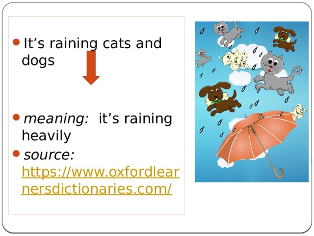It’s raining cats and dogs meaning:  it’s raining heavily source: https://www.oxfordlearnersdictionaries.com/  