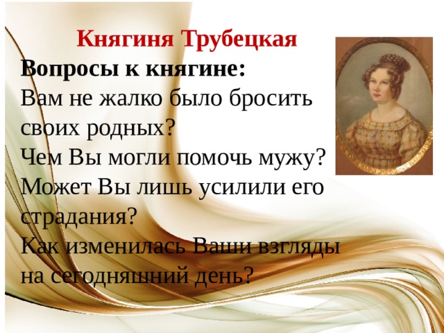 Княгиня Трубецкая Вопросы к княгине: Вам не жалко было бросить своих родных? Чем Вы могли помочь мужу? Может Вы лишь усилили его страдания? Как изменилась Ваши взгляды на сегодняшний день? 