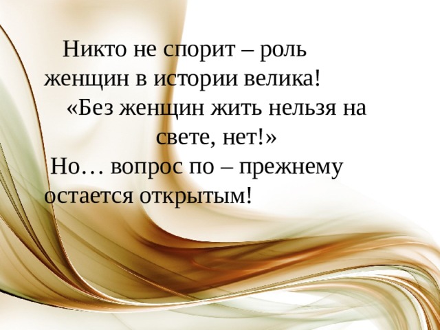  Никто не спорит – роль женщин в истории велика! «Без женщин жить нельзя на свете, нет!»  Но… вопрос по – прежнему остается открытым!   