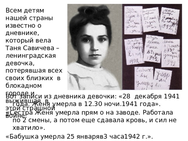 Всем детям нашей страны известно о дневнике, который вела Таня Савичева – ленинградская девочка, потерявшая всех своих близких в блокадном городе и выжившая в этой страшной войне. Вот записи из дневника девочки: «28  декабря 1941 года. Женя умерла в 12.30 ночи.1941 года». « Сестра Женя умерла прям о на заводе. Работала по 2 смены, а потом еще сдавала кровь, и сил не хватило». «Бабушка умерла 25 январяв3 часа1942 г.». «Лёка умер17 марта в 5 часов утра. 1942 г.».  