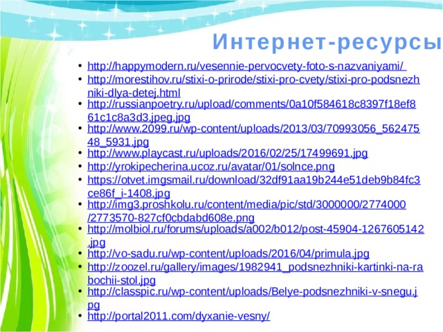 Интернет-ресурсы http://happymodern.ru/vesennie-pervocvety-foto-s-nazvaniyami/ http://morestihov.ru/stixi-o-prirode/stixi-pro-cvety/stixi-pro-podsnezhniki-dlya-detej.html http://russianpoetry.ru/upload/comments/0a10f584618c8397f18ef861c1c8a3d3.jpeg.jpg http://www.2099.ru/wp-content/uploads/2013/03/70993056_56247548_5931.jpg http://www.playcast.ru/uploads/2016/02/25/17499691.jpg http://yrokipecherina.ucoz.ru/avatar/01/solnce.png https://otvet.imgsmail.ru/download/32df91aa19b244e51deb9b84fc3ce86f_i-1408.jpg http://img3.proshkolu.ru/content/media/pic/std/3000000/2774000/2773570-827cf0cbdabd608e.png http://molbiol.ru/forums/uploads/a002/b012/post-45904-1267605142.jpg http://vo-sadu.ru/wp-content/uploads/2016/04/primula.jpg http://zoozel.ru/gallery/images/1982941_podsnezhniki-kartinki-na-rabochii-stol.jpg http://classpic.ru/wp-content/uploads/Belye-podsnezhniki-v-snegu.jpg http://portal2011.com/dyxanie-vesny/ 