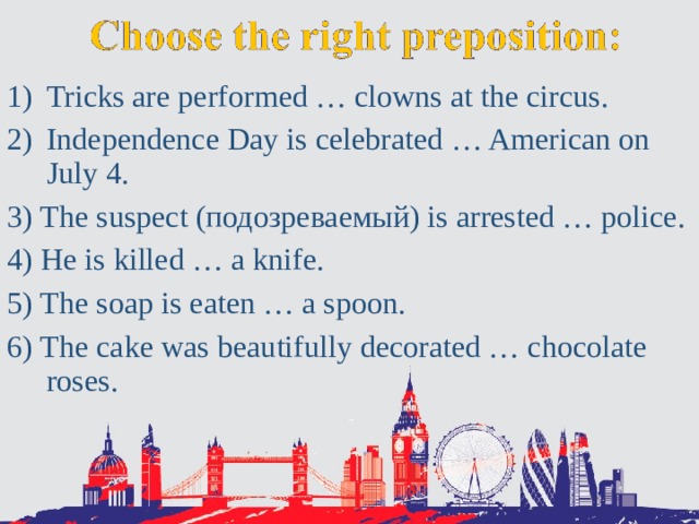 Tricks are performed … clowns at the circus. Independence Day is celebrated … American on July 4. 3) The suspect (подозреваемый) is arrested … police. 4) He is killed … a knife. 5) The soap is eaten … a spoon. 6) The cake was beautifully decorated … chocolate roses. 