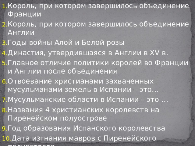 Король, при котором завершилось объединение Франции Король, при котором завершилось объединение Англии Годы войны Алой и Белой розы Династия, утвердившаяся в Англии в XV в. Главное отличие политики королей во Франции и Англии после объединения Отвоевание христианами захваченных мусульманами земель в Испании – это… Мусульманские области в Испании – это … Названия 4 христианских королевств на Пиренейском полуострове Год образования Испанского королевства Дата изгнания мавров с Пиренейского полуострова Имена первых монархов Испанского королевства 