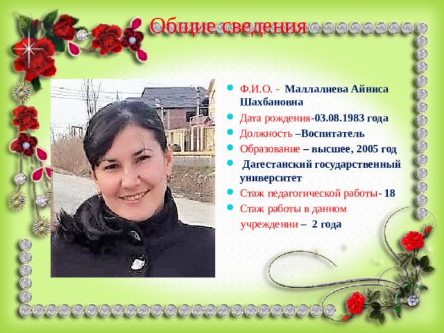 Общие сведения Ф.И.О. - Маллалиева Айниса Шахбановна Дата рождения - 03.08.1983 года Должность  –Воспитатель Образование  – высшее, 2005 год  Дагестанский государственный университет Стаж педагогической работы - 18 Стаж работы в данном  учреждении  – 2 года 