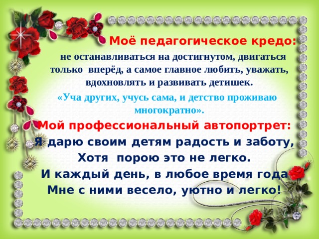  Моё педагогическое кредо:  не останавливаться на достигнутом, двигаться только вперёд, а самое главное любить, уважать, вдохновлять и развивать детишек.  «Уча других, учусь сама, и детство проживаю многократно». Мой профессиональный автопортрет: Я дарю своим детям радость и заботу, Хотя порою это не легко. И каждый день, в любое время года Мне с ними весело, уютно и легко! 