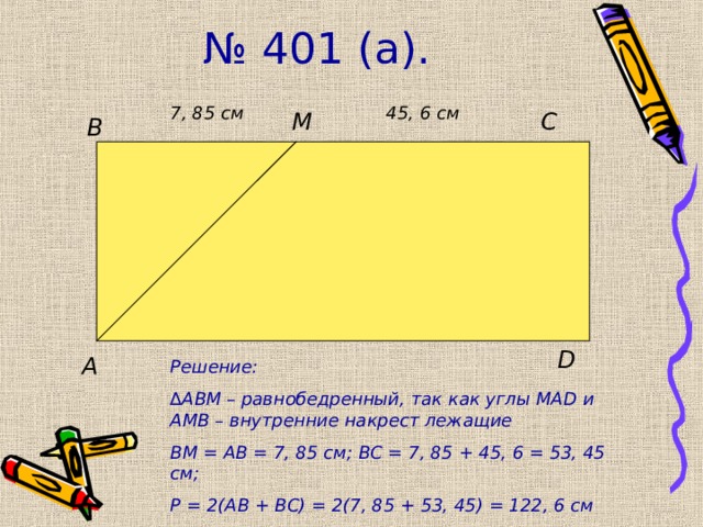 № 401 (а). 7 , 85 см 45, 6 см C M B D A Решение: ∆ АВМ – равнобедренный, так как углы МА D и АМВ – внутренние накрест лежащие ВМ = АВ = 7, 85 см; ВС = 7, 85 + 45, 6 = 53, 45 см; Р = 2(АВ + ВС) = 2(7, 85 + 53, 45) = 122, 6 см 