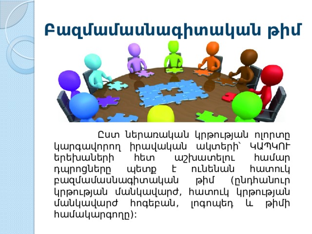 Բազմամասնագիտական թիմ  Ըստ  ներառական  կրթության  ոլորտը  կարգավորող  իրավական  ակտերի՝  ԿԱՊԿՈՒ  երեխաների  հետ  աշխատելու  համար  դպրոցները  պետք  է  ունենան  հատուկ  բազմամասնագիտական  թիմ ( ընդհանուր  կրթության  մանկավարժ , հատուկ  կրթության  մանկավարժ  հոգեբան , լոգոպեդ  և  թիմի  համակարգողը ): 