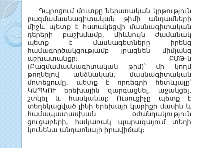  Դպրոցում մուտքը ներառական կրթություն բազմամասնագիտական թիմի անդամների միջև պետք է հստակեցվի մասնագիտական դերերի բաշխմամբ, միևնույն ժամանակ պետք է մասնագետները իրենց համագործակցությամբ լրացնեն միմյանց աշխատանքը: ԲՄԹ-ն (Բազմամասնագիտական թիմ)՝ մի կողմ թողնելով անձնական, մասնագիտական մոտեցումը, պետք է որդեգրի հետևյալը՝ ԿԱՊԿՈՒ երեխային զարգացնել, աջակցել, շտկել և հասկանալ: Ուսուցիչը պետք է տեղեկացված լինի երեխայի կարիքի մասին և համապատասխան օժանդակություն ցուցաբերի, հակառակ պարագայում տեղի կունենա անդառնալի իրավիճակ: 