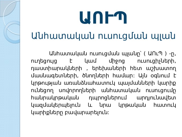 ԱՈՒՊ Անհատական  ուսուցման  պլան  Անհատական  ուսուցման  պլանը՝ ( ԱՈւՊ ) - ը , ուղեցույց  է  կամ  միջոց  ուսուցիչների , դաստիարակների , երեխաների  հետ  աշխատող  մասնագետների , ծնողների  համար : Այն  օգնում  է  կրթության  առանձնահատուկ  պայմանների  կարիք  ունեցող  սովորողների  անհատական  ուսուցումը  հանրակրթական  դպրոցներում  արդյունավետ  կազմակերպելուն  և  նրա  կրթական  հատուկ  կարիքները  բավարարելուն : 
