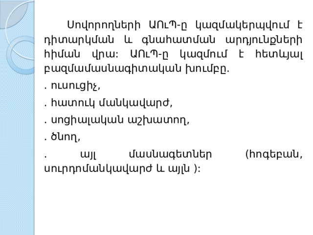  Սովորողների  ԱՈւՊ - ը  կազմակերպվում  է  դիտարկման  և  գնահատման  արդյունքների  հիման  վրա : ԱՈւՊ - ը  կազմում  է  հետևյալ  բազմամասնագիտական  խումբը . . ուսուցիչ , . հատուկ  մանկավարժ , . սոցիալական  աշխատող , . ծնող , . այլ  մասնագետներ ( հոգեբան , սուրդոմանկավարժ  և  այլն ): 