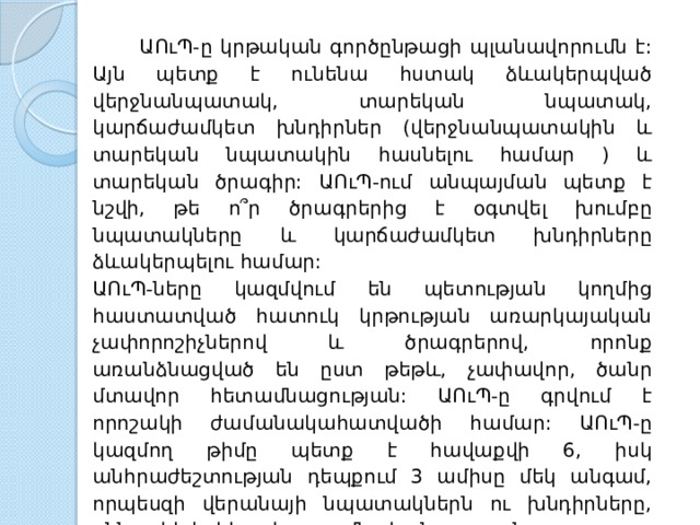  ԱՈւՊ - ը  կրթական  գործընթացի  պլանավորումն  է : Այն  պետք  է  ունենա  հստակ  ձևակերպված  վերջնանպատակ , տարեկան  նպատակ , կարճաժամկետ  խնդիրներ ( վերջնանպատակին  և  տարեկան  նպատակին  հասնելու  համար ) և  տարեկան  ծրագիր : ԱՈւՊ - ում  անպայման  պետք  է  նշվի , թե  ո՞ր  ծրագրերից  է  օգտվել  խումբը  նպատակները  և  կարճաժամկետ  խնդիրները  ձևակերպելու  համար : ԱՈւՊ - ները  կազմվում  են  պետության  կողմից  հաստատված  հատուկ  կրթության  առարկայական  չափորոշիչներով  և  ծրագրերով , որոնք  առանձնացված  են  ըստ  թեթև , չափավոր , ծանր  մտավոր  հետամնացության : ԱՈւՊ - ը  գրվում  է  որոշակի  ժամանակահատվածի  համար : ԱՈւՊ - ը  կազմող  թիմը  պետք  է  հավաքվի 6, իսկ  անհրաժեշտության  դեպքում 3 ամիսը  մեկ  անգամ , որպեսզի  վերանայի  նպատակներն  ու  խնդիրները , քննարկի  երեխայի  ուսումնական  առաջընթացը : Երեխայի  մեծանալու  հետ  փոփոխվում  են  նրա  ուսումնական  կարիքները : ԱՈւՊ - ը  պետք  է  փոխվի  ըստ  անհրաժեշտության : 