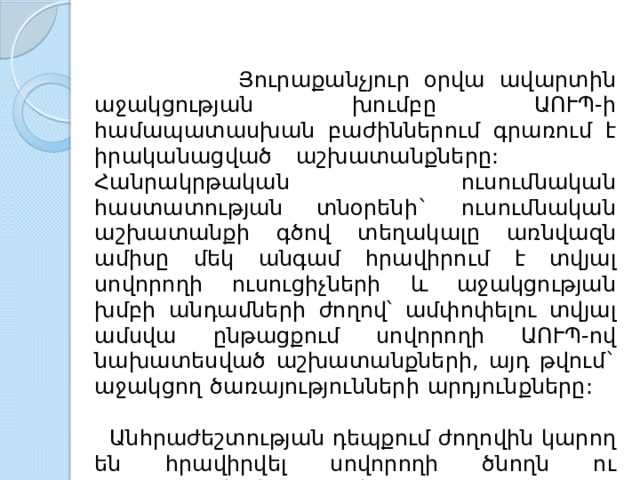  Յուրաքանչյուր  օրվա  ավարտին  աջակցության  խումբը  ԱՈՒՊ - ի  համապատասխան  բաժիններում  գրառում  է  իրականացված  աշխատանքները : Հանրակրթական  ուսումնական  հաստատության  տնօրենի ` ուսումնական  աշխատանքի  գծով  տեղակալը  առնվազն  ամիսը  մեկ  անգամ  հրավիրում  է  տվյալ  սովորողի  ուսուցիչների  և  աջակցության  խմբի  անդամների  ժողով՝  ամփոփելու  տվյալ  ամսվա  ընթացքում  սովորողի  ԱՈՒՊ - ով  նախատեսված  աշխատանքների , այդ  թվում ` աջակցող  ծառայությունների  արդյունքները :  Անհրաժեշտության  դեպքում  ժողովին  կարող  են  հրավիրվել  սովորողի  ծնողն  ու տ արածքային  կենտրոնի  մասնագետները : 