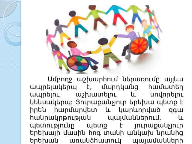  Ամբողջ աշխարհում ներառումը այլևս ապրելակերպ է, մարդկանց համատեղ ապրելու, աշխատելու և սովորելու կենսակերպ: Յուրաքանչյուր երեխա պետք է իրեն հարմարվետ և կարևորված զգա հանրակրթության պայմաններում, և պետությունը պետք է յուրաքանչյուր երեխայի մասին հոգ տանի անկախ նրանից երեխան առանձհատուկ պայամանների կարիք ունի թե չունի 
