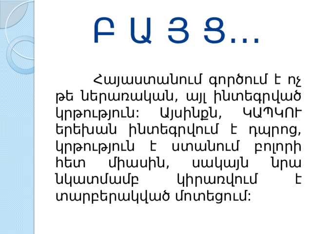 Բ Ա Յ Ց…  Հայաստանում  գործում  է  ոչ  թե  ներառական , այլ  ինտեգրված  կրթություն : Այսինքն , ԿԱՊԿՈՒ  երեխան  ինտեգրվում  է  դպրոց , կրթություն  է  ստանում  բոլորի  հետ  միասին , սակայն  նրա  նկատմամբ  կիրառվում  է  տարբերակված  մոտեցում : 