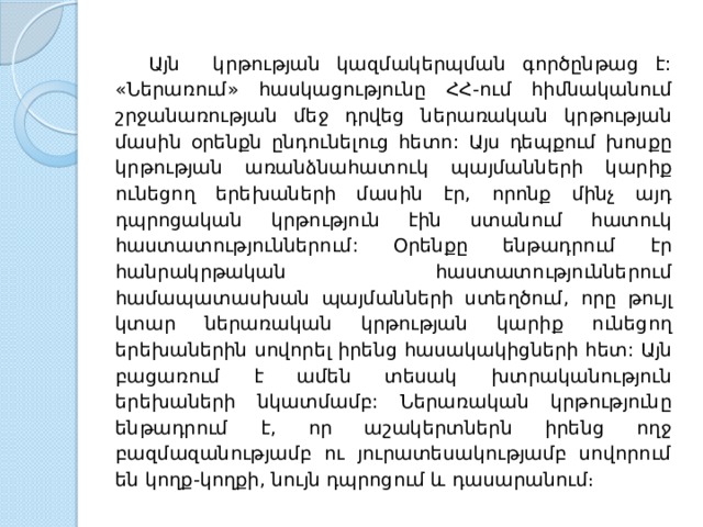  Այն կրթության կազմակերպման գործընթաց է: « Ներառում » հասկացությունը  ՀՀ - ում  հիմնականում  շրջանառության  մեջ  դրվեց  ներառական  կրթության  մասին  օրենքն  ընդունելուց  հետո : Այս  դեպքում  խոսքը  կրթության  առանձնահատուկ  պայմանների  կարիք  ունեցող  երեխաների  մասին  էր , որոնք  մինչ  այդ  դպրոցական  կրթություն  էին  ստանում  հատուկ  հաստատություններում : Օրենքը  ենթադրում  էր  հանրակրթական  հաստատություններում  համապատասխան  պայմանների  ստեղծում , որը  թույլ  կտար  ներառական  կրթության  կարիք  ունեցող  երեխաներին  սովորել  իրենց  հասակակիցների  հետ: Այն  բացառում  է  ամեն  տեսակ  խտրականություն  երեխաների  նկատմամբ: Ներառական կրթությունը ենթադրում է, որ աշակերտներն իրենց ողջ բազմազանությամբ ու յուրատեսակությամբ սովորում են կողք-կողքի, նույն դպրոցում և դասարանում։ 