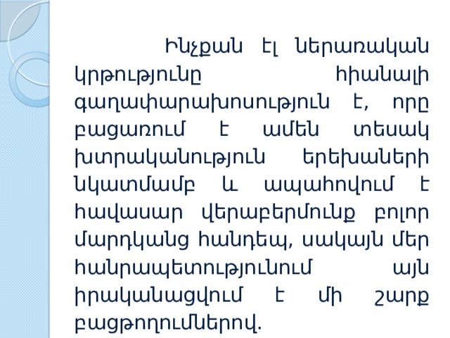  Ինչքան էլ ներառական կրթությունը հիանալի գաղափարախոսություն է, որը բացառում է ամեն տեսակ խտրականություն երեխաների նկատմամբ և ապահովում է հավասար վերաբերմունք բոլոր մարդկանց հանդեպ, սակայն մեր հանրապետությունում այն իրականացվում է մի շարք բացթողումներով. 