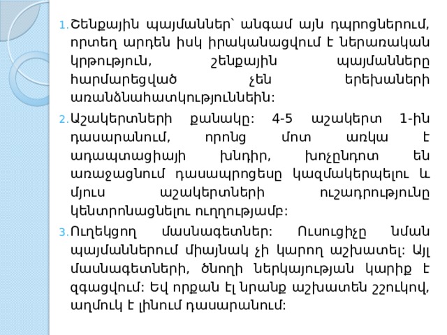 Շենքային պայմաններ՝ անգամ այն դպրոցներում, որտեղ արդեն իսկ իրականացվում է ներառական կրթություն, շենքային պայմանները հարմարեցված չեն երեխաների առանձնահատկություննեին: Աշակերտների քանակը: 4-5 աշակերտ 1-ին դասարանում, որոնց մոտ առկա է ադապտացիայի խնդիր, խոչընդոտ են առաջացնում դասապրոցեսը կազմակերպելու և մյուս աշակերտների ուշադրությունը կենտրոնացնելու ուղղությամբ: Ուղեկցող մասնագետներ: Ուսուցիչը նման պայմաններում միայնակ չի կարող աշխատել: Այլ մասնագետների, ծնողի ներկայության կարիք է զգացվում: Եվ որքան էլ նրանք աշխատեն շշուկով, աղմուկ է լինում դասարանում: 