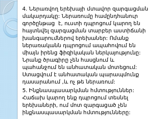 4. Ներառվող երեխայի մտավոր զարգացման մակարդակը: Ներառումը համընդհանուր գործընթաց է, ուստի դպրոցում կարող են հայտնվել զարգացման տարբեր աստիճանի խանգարումներով երեխաներ: Ոմանք ներառականն դպրոցում ապահովում են միայն իրենց ֆիզիկական ներկայությունը: Նրանք ծրագիրը չեն հասցնում և պահանջում են անհատական մոտեցում: Ստացվում է անհատական պարապմունք դասարանում ,և ոչ թե ներառում: 5. Ինքնասպասարկման հմտություններ: Հաճախ կարող ենք դպրոցում տեսնել երեխաների, ում մոտ զարգացած չեն ինքնասպասարկման հմտությունները: 