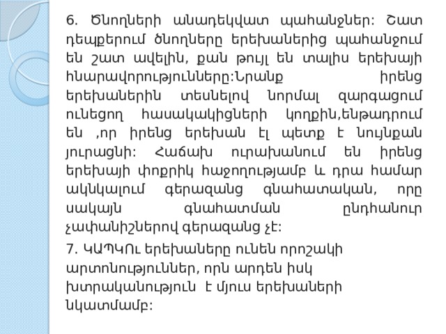 6. Ծնողների անադեկվատ պահանջներ: Շատ դեպքերում ծնողները երեխաներից պահանջում են շատ ավելին, քան թույլ են տալիս երեխայի հնարավորությունները:Նրանք իրենց երեխաներին տեսնելով նորմալ զարգացում ունեցող հասակակիցների կողքին,ենթադրում են ,որ իրենց երեխան էլ պետք է նույնքան յուրացնի: Հաճախ ուրախանում են իրենց երեխայի փոքրիկ հաջողությամբ և դրա համար ակնկալում գերազանց գնահատական, որը սակայն գնահատման ընդհանուր չափանիշներով գերազանց չէ: 7. ԿԱՊԿՈւ երեխաները ունեն որոշակի արտոնություններ, որն արդեն իսկ խտրականություն է մյուս երեխաների նկատմամբ: 