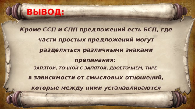 ВЫВОД: Кроме ССП и СПП предложений есть БСП, где части простых предложений могут разделяться различными знаками препинания: ЗАПЯТОЙ, ТОЧКОЙ С ЗАПЯТОЙ, ДВОЕТОЧИЕМ, ТИРЕ в зависимости от смысловых отношений, которые между ними устанавливаются 