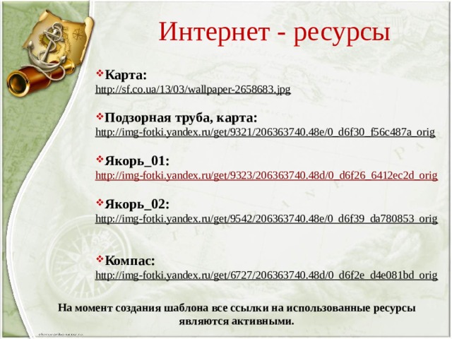 Интернет - ресурсы Карта: http://sf.co.ua/13/03/wallpaper-2658683.jpg  Подзорная труба, карта: http://img-fotki.yandex.ru/get/9321/206363740.48e/0_d6f30_f56c487a_orig  Якорь_01: http:// img-fotki.yandex.ru/get/9323/206363740.48d/0_d6f26_6412ec2d_orig  Якорь_02: http://img-fotki.yandex.ru/get/9542/206363740.48e/0_d6f39_da780853_orig  Компас: http://img-fotki.yandex.ru/get/6727/206363740.48d/0_d6f2e_d4e081bd_orig  На момент создания шаблона все ссылки на использованные ресурсы являются активными. 