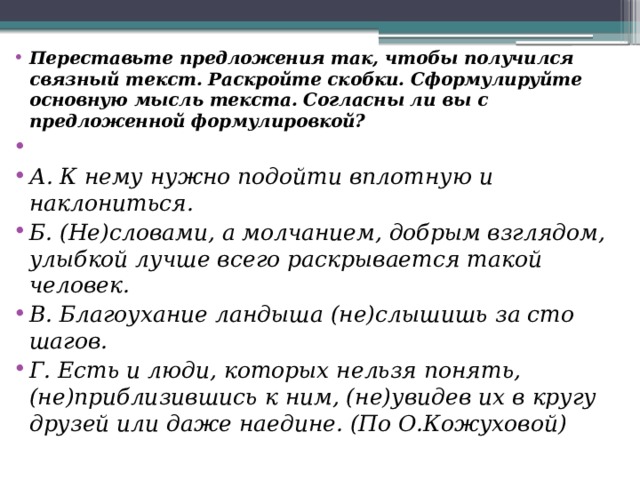 Переставьте предложения так, чтобы получился связный текст. Раскройте скобки. Сформулируйте основную мысль текста. Согласны ли вы с предложенной формулировкой?  А. К нему нужно подойти вплотную и наклониться. Б. (Не)словами, а молчанием, добрым взглядом, улыбкой лучше всего раскрывается такой человек. В. Благоухание ландыша (не)слышишь за сто шагов. Г. Есть и люди, которых нельзя понять, (не)приблизившись к ним, (не)увидев их в кругу друзей или даже наедине. (По О.Кожуховой) 