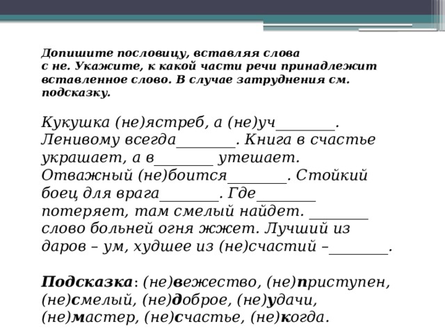 Допишите пословицу, вставляя слова с не. Укажите, к какой части речи принадлежит вставленное слово. В случае затруднения см. подсказку.  Кукушка (не)ястреб, а (не)уч________. Ленивому всегда________. Книга в счастье украшает, а в________ утешает. Отважный (не)боится________. Стойкий боец для врага________. Где________ потеряет, там смелый найдет. ________ слово больней огня жжет. Лучший из даров – ум, худшее из (не)счастий –________.  Подсказка :  (не) в ежество, (не) п риступен, (не) с мелый, (не) д оброе, (не) у дачи, (не) м астер, (не) с частье, (не) к огда. 