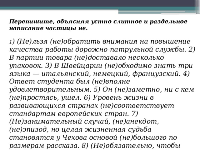 Перепишите, объясняя устно слитное и раздельное написание частицы не.  1 ) (Не)льзя (не)обратить внимания на повышение качества работы дорожно-патрульной службы. 2) В партии товара (не)доставало несколько упаковок. 3) В Швейцарии (не)обходимо знать три языка — итальянский, немецкий, французский. 4) Ответ студента был (не)вполне удовлетворительным. 5) Он (не)заметно, ни с кем (не)простясь, ушел. 6) Уровень жизни в развивающихся странах (не)соответствует стандартам европейских стран. 7) (Не)занимательный случай, (не)анекдот, (не)эпизод, но целая жизненная судьба становятся у Чехова основой (не)большого по размерам рассказа. 8) (Не)обязательно, чтобы ответ был дан (не)медленно. 9) (Не)мало месяцев провел профессор над составлением учебника. 