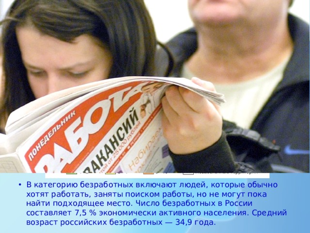 Безработица В категорию безработных включают людей, которые обычно хотят работать, заняты поиском работы, но не могут пока найти подходящее место. Официально в службах занятости зарегистрировано меньше безработных, чем существует на самом деле (такое явление получило название «скрытая безработица»). Число безработных в России составляет 7,5 % экономически активного населения. Средний возраст российских безработных — 34,9 года. То есть это люди, находящиеся в самом расцвете физических и интеллектуальных сил. В категорию безработных включают людей, которые обычно хотят работать, заняты поиском работы, но не могут пока найти подходящее место. Число безработных в России составляет 7,5 % экономически активного населения. Средний возраст российских безработных — 34,9 года.  