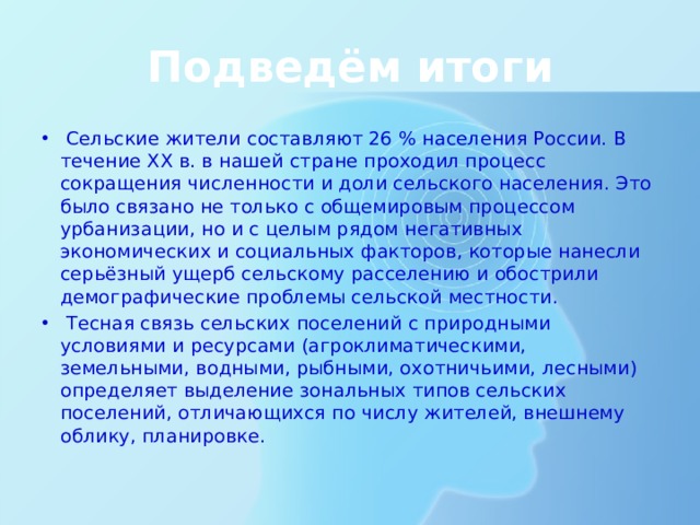 Подведём итоги  Сельские жители составляют 26 % населения России. В течение ХХ в. в нашей стране проходил процесс сокращения численности и доли сельского населения. Это было связано не только с общемировым процессом урбанизации, но и с целым рядом негативных экономических и социальных факторов, которые нанесли серьёзный ущерб сельскому расселению и обострили демографические проблемы сельской местности.  Тесная связь сельских поселений с природными условиями и ресурсами (агроклиматическими, земельными, водными, рыбными, охотничьими, лесными) определяет выделение зональных типов сельских поселений, отличающихся по числу жителей, внешнему облику, планировке. 