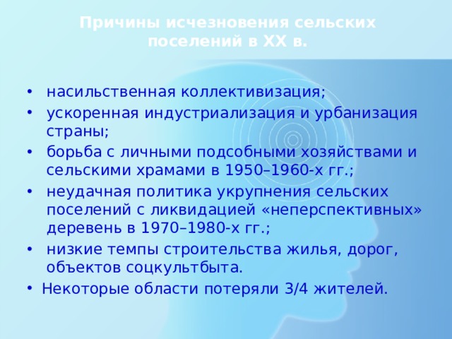 Причины исчезновения сельских поселений в ХХ в. насильственная коллективизация; ускоренная индустриализация и урбанизация страны; борьба с личными подсобными хозяйствами и сельскими храмами в 1950–1960-х гг.; неудачная политика укрупнения сельских поселений с ликвидацией «неперспективных» деревень в 1970–1980-х гг.; низкие темпы строительства жилья, дорог, объектов соцкультбыта. Некоторые области потеряли 3/4 жителей. Всё это привело к тому, что перенаселённая прежде сельская Россия стала пустеть, а часть плодородных земель оказалась заброшенной. Наибольшие потери понесла сельская местность в Нечернозёмной зоне России, из которой деревенские жители уезжали в расположенные рядом большие города. Некоторые области потеряли 3/4 жителей.  