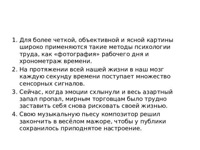 Для более четкой, объективной и ясной картины широко применяются такие методы психологии труда, как «фотография» рабочего дня и хронометраж времени.   На протяжении всей нашей жизни в наш мозг каждую секунду времени поступает множество сенсорных сигналов.    Сейчас, когда эмоции схлынули и весь азартный запал пропал, мирным торговцам было трудно заставить себя снова рисковать своей жизнью.   Свою музыкальную пьесу композитор решил закончить в весёлом мажоре, чтобы у публики сохранилось приподнятое настроение.  