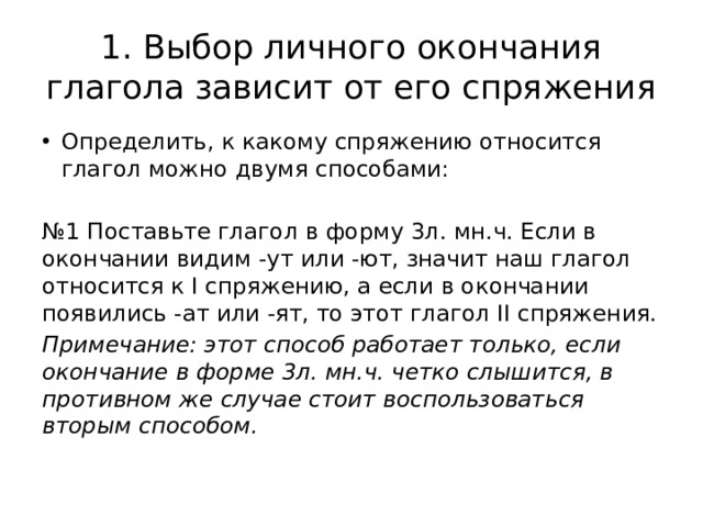 1. Выбор личного окончания глагола зависит от его спряжения Определить, к какому спряжению относится глагол можно двумя способами: № 1 Поставьте глагол в форму 3л. мн.ч. Если в окончании видим -ут или -ют, значит наш глагол относится к I спряжению, а если в окончании появились -ат или -ят, то этот глагол II спряжения. Примечание: этот способ работает только, если окончание в форме 3л. мн.ч. четко слышится, в противном же случае стоит воспользоваться вторым способом. 