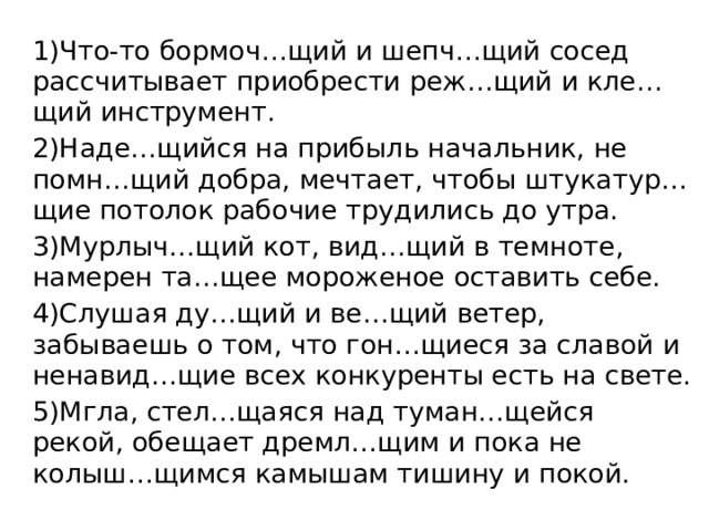 1)Что-то бормоч…щий и шепч…щий сосед рассчитывает приобрести реж…щий и кле…щий инструмент. 2)Наде…щийся на прибыль начальник, не помн…щий добра, мечтает, чтобы штукатур…щие потолок рабочие трудились до утра. 3)Мурлыч…щий кот, вид…щий в темноте, намерен та…щее мороженое оставить себе. 4)Слушая ду…щий и ве…щий ветер, забываешь о том, что гон…щиеся за славой и ненавид…щие всех конкуренты есть на свете. 5)Мгла, стел…щаяся над туман…щейся рекой, обещает дремл…щим и пока не колыш…щимся камышам тишину и покой. 