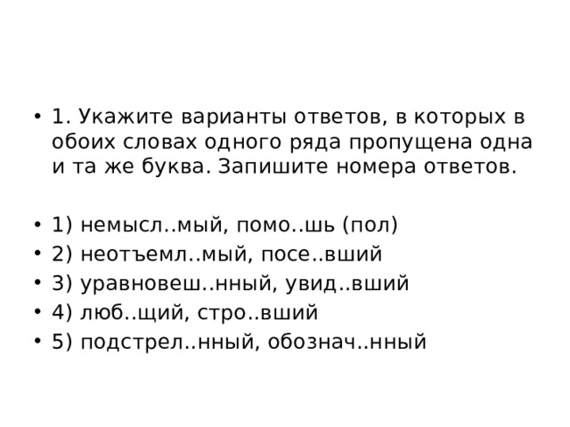 1. Укажите варианты ответов, в которых в обоих словах одного ряда пропущена одна и та же буква. Запишите номера ответов. 1) немысл..мый, помо..шь (пол) 2) неотъемл..мый, посе..вший 3) уравновеш..нный, увид..вший 4) люб..щий, стро..вший 5) подстрел..нный, обознач..нный 