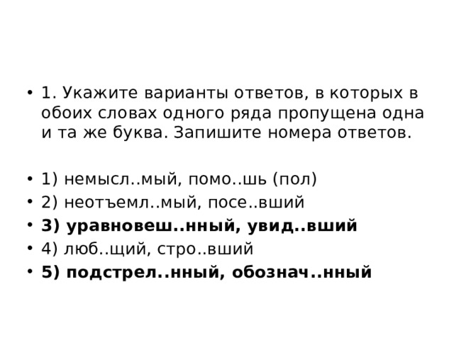 1. Укажите варианты ответов, в которых в обоих словах одного ряда пропущена одна и та же буква. Запишите номера ответов. 1) немысл..мый, помо..шь (пол) 2) неотъемл..мый, посе..вший 3) уравновеш..нный, увид..вший 4) люб..щий, стро..вший 5) подстрел..нный, обознач..нный 