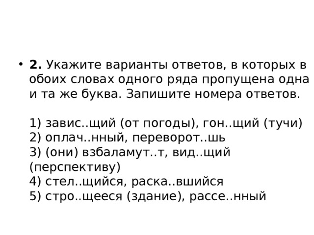 2.  Укажите варианты ответов, в которых в обоих словах одного ряда пропущена одна и та же буква. Запишите номера ответов.   1) завис..щий (от погоды), гон..щий (тучи)  2) оплач..нный, переворот..шь  3) (они) взбаламут..т, вид..щий (перспективу)  4) стел..щийся, раска..вшийся  5) стро..щееся (здание), рассе..нный 