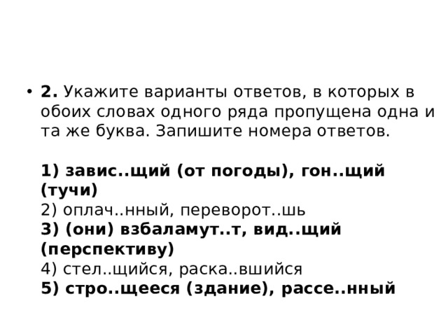 2.  Укажите варианты ответов, в которых в обоих словах одного ряда пропущена одна и та же буква. Запишите номера ответов.   1) завис..щий (от погоды), гон..щий (тучи)  2) оплач..нный, переворот..шь  3) (они) взбаламут..т, вид..щий (перспективу)  4) стел..щийся, раска..вшийся  5) стро..щееся (здание), рассе..нный 
