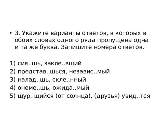3. Укажите варианты ответов, в которых в обоих словах одного ряда пропущена одна и та же буква. Запишите номера ответов. 1) сия..шь, закле..вший 2) представ..шься, независ..мый 3) налад..шь, скле..нный 4) онеме..шь, ожида..мый 5) щур..щийся (от солнца), (друзья) увид..тся 