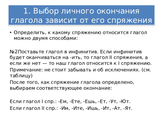 1. Выбор личного окончания глагола зависит от его спряжения Определить, к какому спряжению относится глагол можно двумя способами: № 2Поставьте глагол в инфинитив. Если инфинитив будет оканчиваться на -ить, то глагол II спряжения, а если же нет — то наш глагол относится к I спряжению. Примечание: не стоит забывать и об исключениях. (см. таблицу) После того, как спряжение глагола определено, выбираем соответствующее окончание: Если глагол I спр.: -Ем, -Ете, -Ешь, -Ет, -Ут, -Ют. Если глагол II спр.: -Им, -Ите, -Ишь, -Ит, -Ат, -Ят. 
