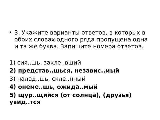 3. Укажите варианты ответов, в которых в обоих словах одного ряда пропущена одна и та же буква. Запишите номера ответов. 1) сия..шь, закле..вший 2) представ..шься, независ..мый 3) налад..шь, скле..нный 4) онеме..шь, ожида..мый 5) щур..щийся (от солнца), (друзья) увид..тся 
