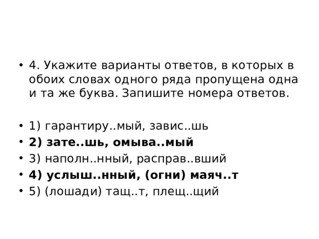4. Укажите варианты ответов, в которых в обоих словах одного ряда пропущена одна и та же буква. Запишите номера ответов. 1) гарантиру..мый, завис..шь 2) зате..шь, омыва..мый 3) наполн..нный, расправ..вший 4) услыш..нный, (огни) маяч..т 5) (лошади) тащ..т, плещ..щий 