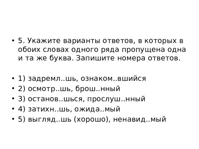 5. Укажите варианты ответов, в которых в обоих словах одного ряда пропущена одна и та же буква. Запишите номера ответов. 1) задремл..шь, ознаком..вшийся 2) осмотр..шь, брош..нный 3) останов..шься, прослуш..нный 4) затихн..шь, ожида..мый 5) выгляд..шь (хорошо), ненавид..мый 
