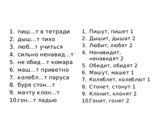 пиш...т в тетради дыш...т тихо люб...т учиться сильно ненавид...т не обид...т комара маш...т приветно колебл...т паруса буря стон...т мачту клон...т гон...т ладью Пишут, пишет 1 Дышит, дышат 2 Любит, любят 2 Ненавидит, ненавидят 2 Обидит, обидят 2 Машут, машет 1 Колеблет, колеблют 1 Стонет, стонут 1 Клонит, клонят 2 Гонит, гонят 2 