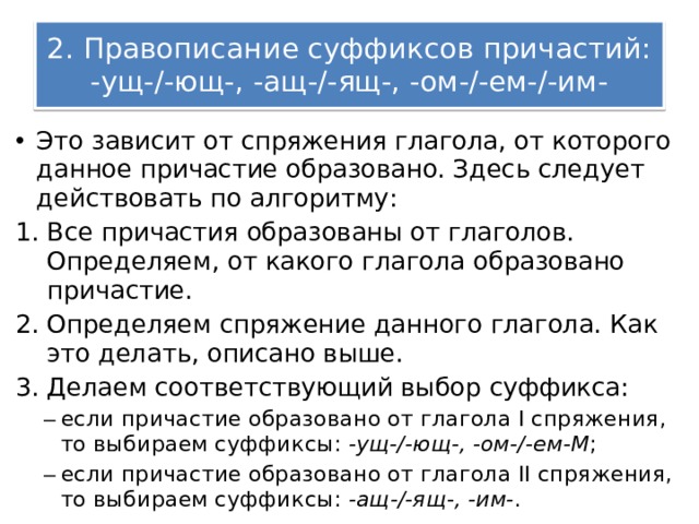 2. Правописание суффиксов причастий: -ущ-/-ющ-, -ащ-/-ящ-, -ом-/-ем-/-им- Это зависит от спряжения глагола, от которого данное причастие образовано. Здесь следует действовать по алгоритму: Все причастия образованы от глаголов. Определяем, от какого глагола образовано причастие. Определяем спряжение данного глагола. Как это делать, описано выше. Делаем соответствующий выбор суффикса: если причастие образовано от глагола I спряжения, то выбираем суффиксы:  -ущ-/-ющ-, -ом-/-ем-M ; если причастие образовано от глагола II спряжения, то выбираем суффиксы:  -ащ-/-ящ-, -им- . если причастие образовано от глагола I спряжения, то выбираем суффиксы:  -ущ-/-ющ-, -ом-/-ем-M ; если причастие образовано от глагола II спряжения, то выбираем суффиксы:  -ащ-/-ящ-, -им- . 