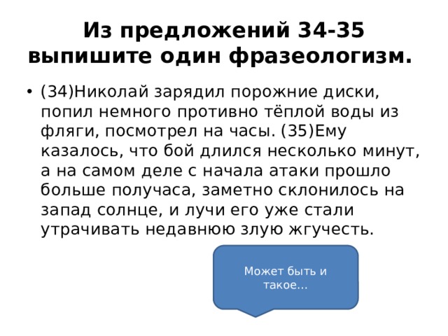 Из предложений 34-35 выпишите один фразеологизм.  (34)Николай зарядил порожние диски, попил немного противно тёплой воды из фляги, посмотрел на часы. (35)Ему казалось, что бой длился несколько минут, а на самом деле с начала атаки прошло больше получаса, заметно склонилось на запад солнце, и лучи его уже стали утрачивать недавнюю злую жгучесть.     Может быть и такое… 