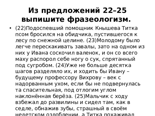 Из предложений 22–25 выпишите фразеологизм.  (22)Подоспевший помощник Кнышева Титка псом бросился на обидчика, пустившегося к лесу по снежной целине. (23)Молодому было легче перескакивать завалы, зато на одном из них у Ивана соскочил валенок, и он со всего маху распорол себе ногу о сук, спрятанный под сугробом. (24)Уже не больше десятка шагов разделяло их, и ходить бы Ивану – будущему профессору Вихрову – век с надорванным ухом, если бы не подвернулась та спасительная, под отлогим углом наклонённая берёза. (25)Мальчик с ходу взбежал до развилины и сидел там, как в седле, обнажив зубы, страшный в своём недетском озлоблении, а Титка похаживал внизу, длинным языком лизал снег с ладошки, перстом грозился, пока во всём снаряжении не подоспел сам Кнышев.     