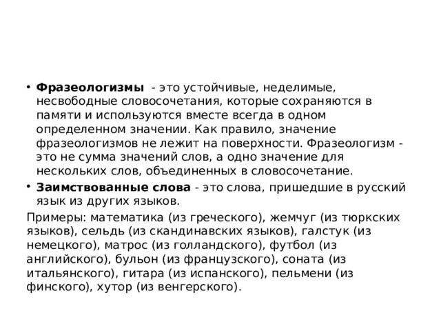 Фразеологизмы   - это устойчивые, неделимые, несвободные словосочетания, которые сохраняются в памяти и используются вместе всегда в одном определенном значении. Как правило, значение фразеологизмов не лежит на поверхности. Фразеологизм - это не сумма значений слов, а одно значение для нескольких слов, объединенных в словосочетание.  Заимствованные слова  - это слова, пришедшие в русский язык из других языков.  Примеры: математика (из греческого), жемчуг (из тюркских языков), сельдь (из скандинавских языков), галстук (из немецкого), матрос (из голландского), футбол (из английского), бульон (из французского), соната (из итальянского), гитара (из испанского), пельмени (из финского), хутор (из венгерского).  